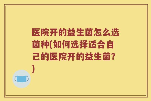 医院开的益生菌怎么选菌种(如何选择适合自己的医院开的益生菌？)