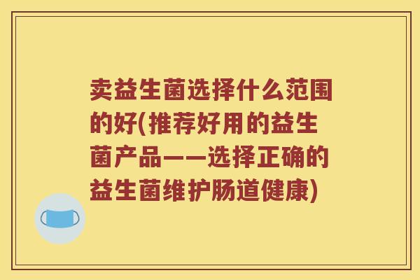 卖益生菌选择什么范围的好(推荐好用的益生菌产品——选择正确的益生菌维护肠道健康)