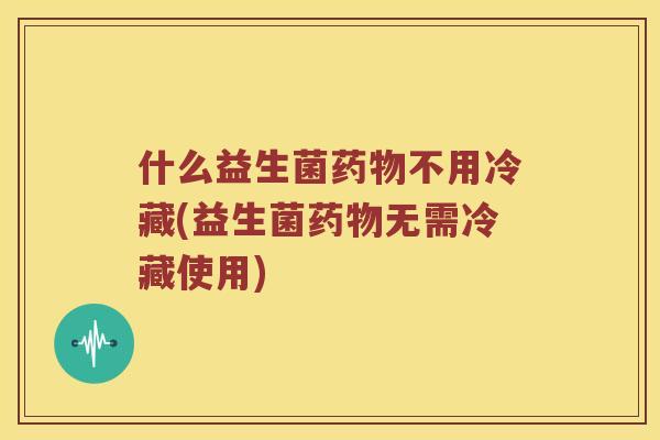 什么益生菌药物不用冷藏(益生菌药物无需冷藏使用)