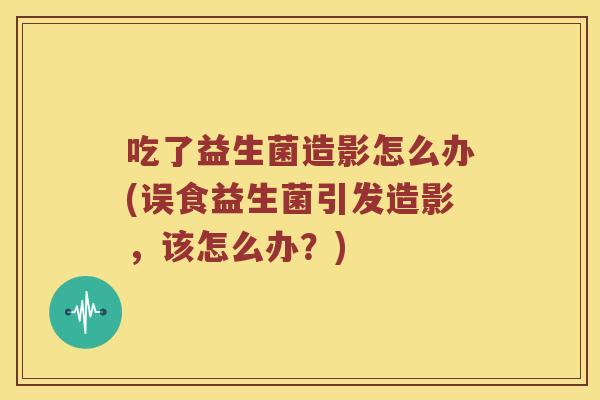 吃了益生菌造影怎么办(误食益生菌引发造影，该怎么办？)