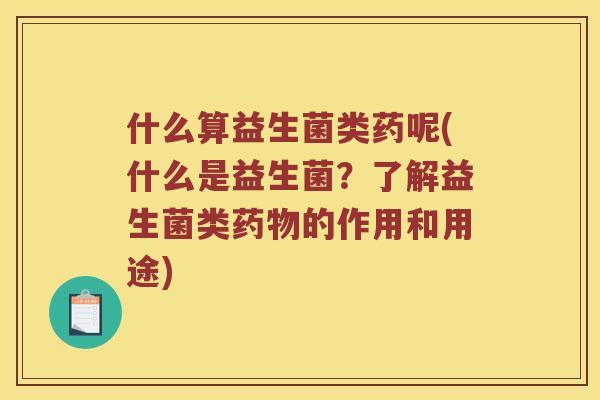 什么算益生菌类药呢(什么是益生菌？了解益生菌类药物的作用和用途)