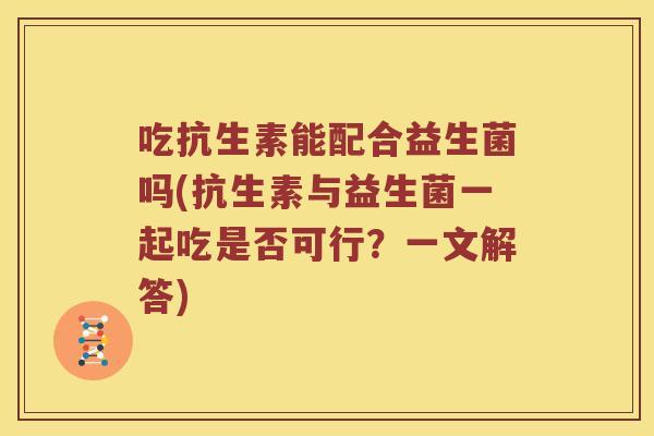 吃抗生素能配合益生菌吗(抗生素与益生菌一起吃是否可行？一文解答)