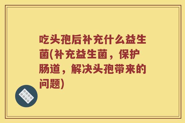 吃头孢后补充什么益生菌(补充益生菌，保护肠道，解决头孢带来的问题)