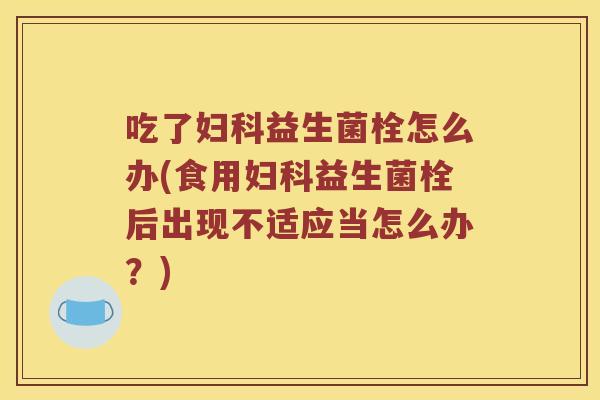 吃了妇科益生菌栓怎么办(食用妇科益生菌栓后出现不适应当怎么办？)