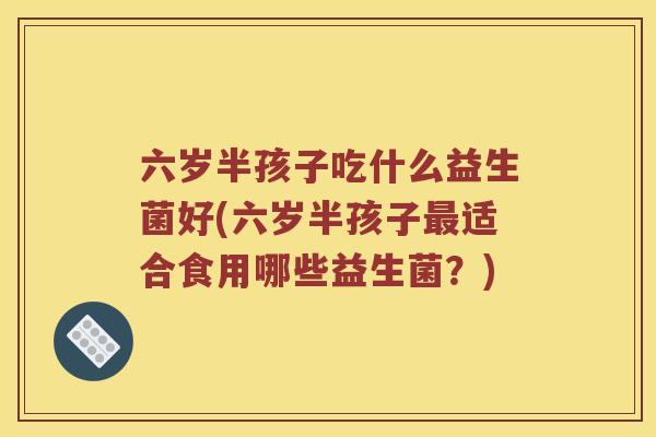 六岁半孩子吃什么益生菌好(六岁半孩子最适合食用哪些益生菌？)