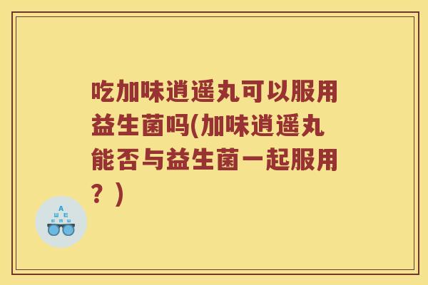 吃加味逍遥丸可以服用益生菌吗(加味逍遥丸能否与益生菌一起服用？)