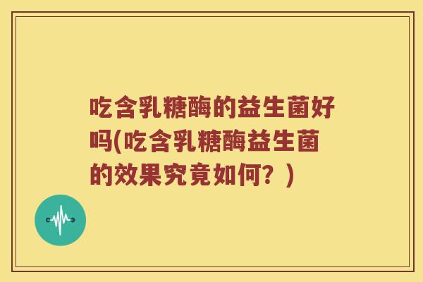 吃含乳糖酶的益生菌好吗(吃含乳糖酶益生菌的效果究竟如何？)