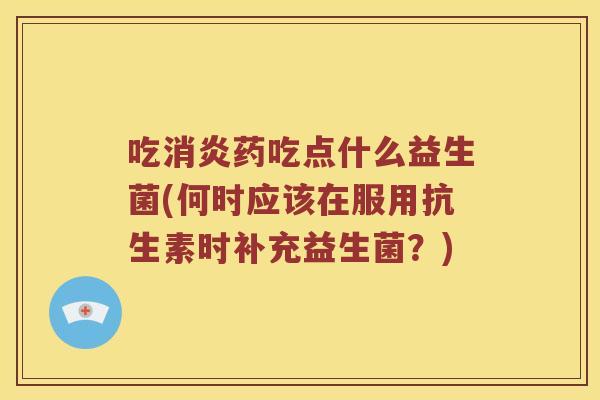 吃消炎药吃点什么益生菌(何时应该在服用抗生素时补充益生菌？)