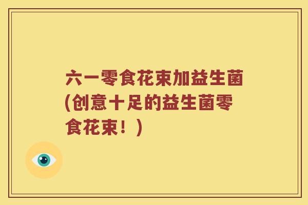 六一零食花束加益生菌(创意十足的益生菌零食花束！)