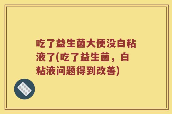 吃了益生菌大便没白粘液了(吃了益生菌，白粘液问题得到改善)
