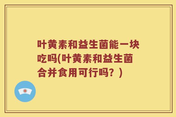 叶黄素和益生菌能一块吃吗(叶黄素和益生菌合并食用可行吗？)