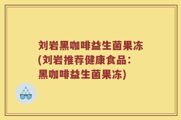 刘岩黑咖啡益生菌果冻(刘岩推荐健康食品：黑咖啡益生菌果冻)