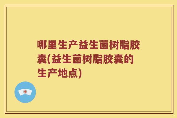 哪里生产益生菌树脂胶囊(益生菌树脂胶囊的生产地点)
