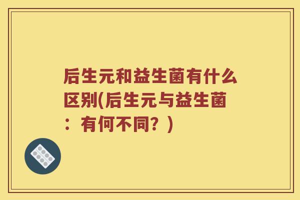 后生元和益生菌有什么区别(后生元与益生菌：有何不同？)