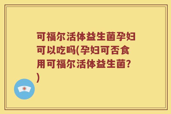可福尔活体益生菌孕妇可以吃吗(孕妇可否食用可福尔活体益生菌？)