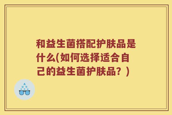 和益生菌搭配护肤品是什么(如何选择适合自己的益生菌护肤品？)