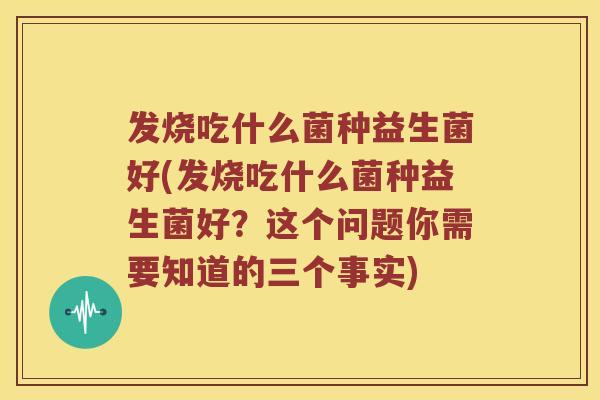 发烧吃什么菌种益生菌好(发烧吃什么菌种益生菌好？这个问题你需要知道的三个事实)