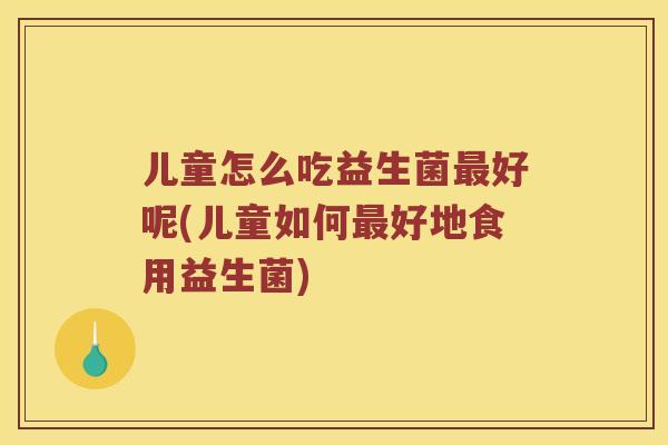 儿童怎么吃益生菌最好呢(儿童如何最好地食用益生菌)
