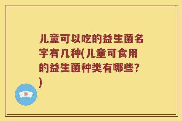 儿童可以吃的益生菌名字有几种(儿童可食用的益生菌种类有哪些？)