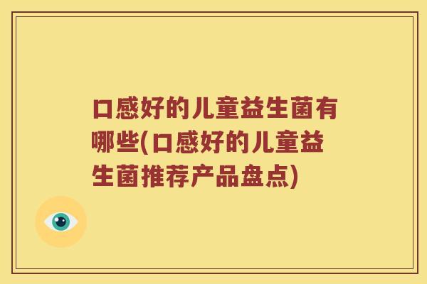 口感好的儿童益生菌有哪些(口感好的儿童益生菌推荐产品盘点)