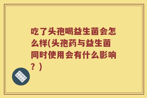 吃了头孢喝益生菌会怎么样(头孢药与益生菌同时使用会有什么影响？)