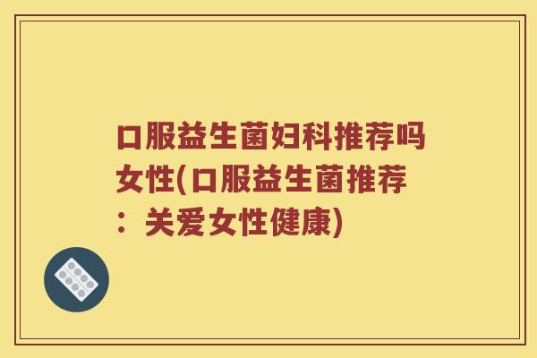 口服益生菌妇科推荐吗女性(口服益生菌推荐：关爱女性健康)
