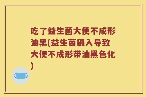 吃了益生菌大便不成形油黑(益生菌摄入导致大便不成形带油黑色化) 吃了益生菌大便不成形油黑(益生菌摄入导致大便不成形带油黑色化)