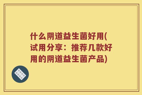 什么阴道益生菌好用(试用分享：推荐几款好用的阴道益生菌产品)