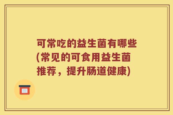 可常吃的益生菌有哪些(常见的可食用益生菌推荐，提升肠道健康)