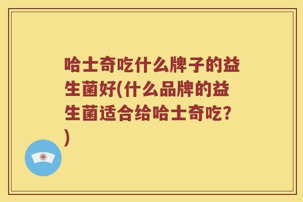 哈士奇吃什么牌子的益生菌好(什么品牌的益生菌适合给哈士奇吃？)