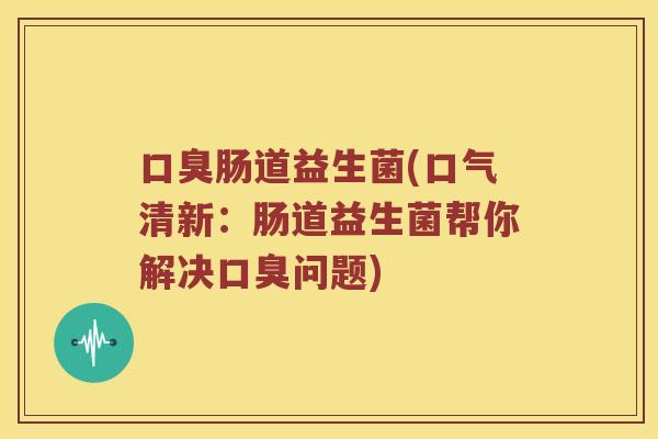 口臭肠道益生菌(口气清新：肠道益生菌帮你解决口臭问题)