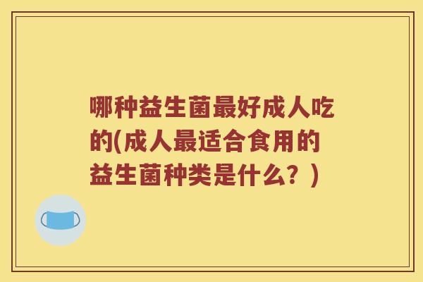 哪种益生菌好成人吃的(成人适合食用的益生菌种类是什么?) 哪种益生菌好成人吃的(成人适合食用的益生菌种类是什么?)