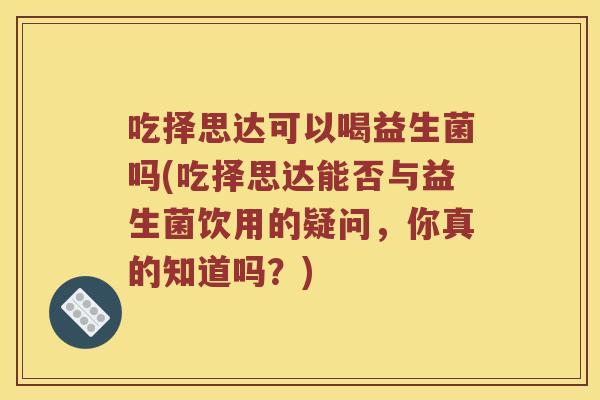 吃择思达可以喝益生菌吗(吃择思达能否与益生菌饮用的疑问，你真的知道吗？)