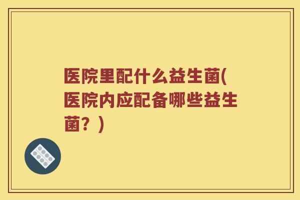 医院里配什么益生菌(医院内应配备哪些益生菌？)
