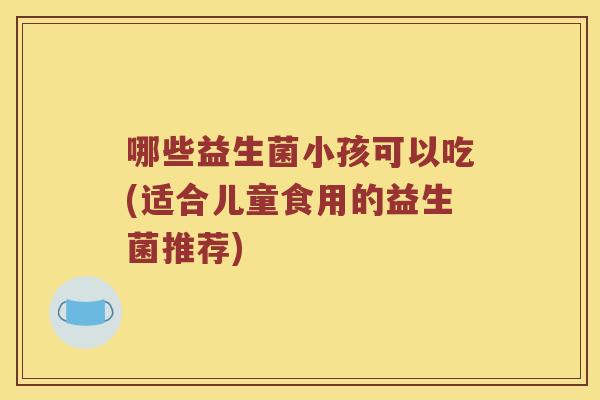 哪些益生菌小孩可以吃(适合儿童食用的益生菌推荐)