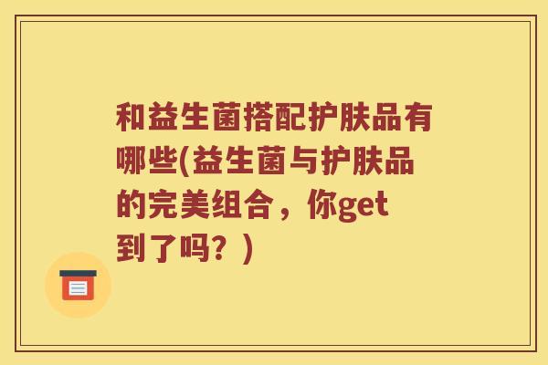 和益生菌搭配护肤品有哪些(益生菌与护肤品的完美组合,你get到了吗?) 和益生菌搭配护肤品有哪些(益生菌与护肤品的完美组合,你get到了吗?)