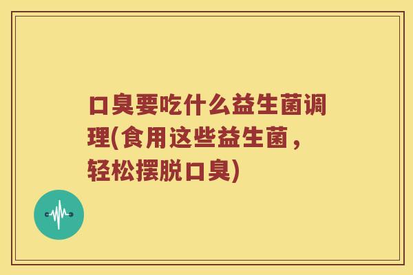 口臭要吃什么益生菌调理(食用这些益生菌，轻松摆脱口臭)