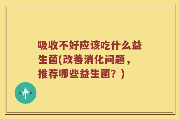 吸收不好应该吃什么益生菌(改善消化问题，推荐哪些益生菌？)
