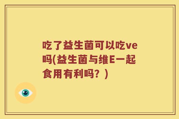 吃了益生菌可以吃ve吗(益生菌与维E一起食用有利吗？)