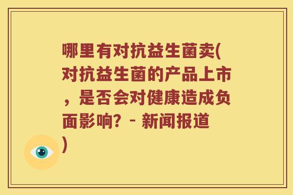 哪里有对抗益生菌卖(对抗益生菌的产品上市，是否会对健康造成负面影响？- 新闻报道)
