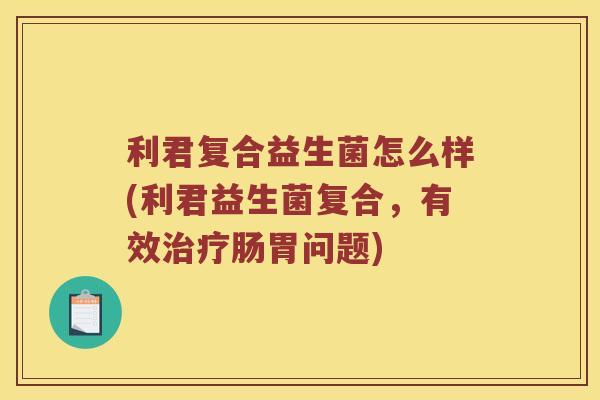 利君复合益生菌怎么样(利君益生菌复合，有效治疗肠胃问题)