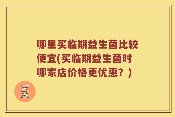 哪里买临期益生菌比较便宜(买临期益生菌时哪家店价格更优惠？)