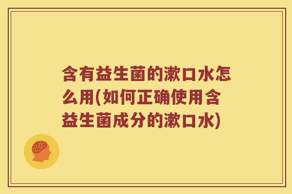 含有益生菌的漱口水怎么用(如何正确使用含益生菌成分的漱口水)