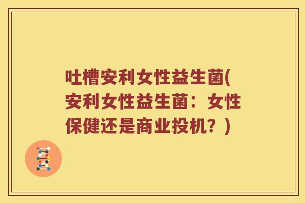 吐槽安利女性益生菌(安利女性益生菌：女性保健还是商业投机？)