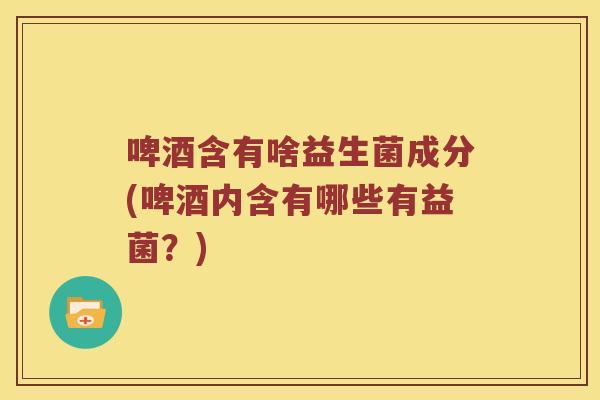 啤酒含有啥益生菌成分(啤酒内含有哪些有益菌？)