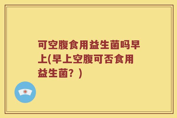 可空腹食用益生菌吗早上(早上空腹可否食用益生菌？)