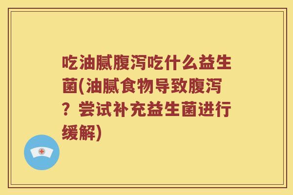 吃油腻腹泻吃什么益生菌(油腻食物导致腹泻？尝试补充益生菌进行缓解)
