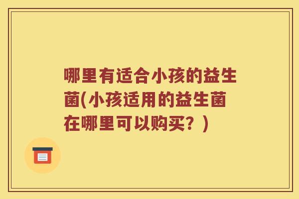 哪里有适合小孩的益生菌(小孩适用的益生菌在哪里可以购买？)