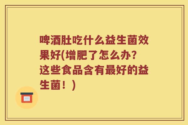 啤酒肚吃什么益生菌效果好(增肥了怎么办？这些食品含有最好的益生菌！)