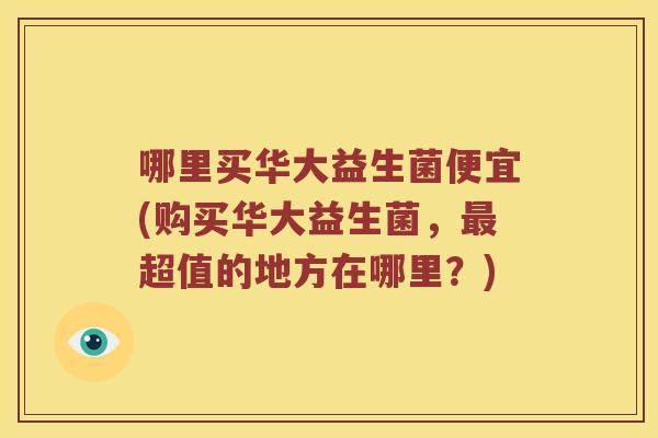 哪里买华大益生菌便宜(购买华大益生菌,超值的地方在哪里?) 哪里买华大益生菌便宜(购买华大益生菌,超值的地方在哪里?)